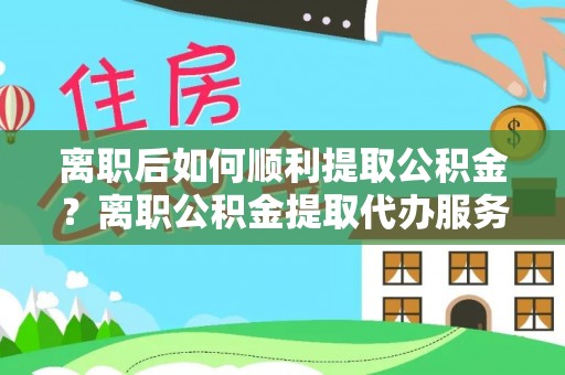 和县离职后如何顺利提取公积金？离职公积金提取代办服务帮你搞定！